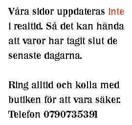 Våra sidor uppdateras inte i realtid. Så det kan hända att varor tagit slut de senaste dagarna. Ring alltid och kolla med butiken för att vara säker. Telefon 0722271279.